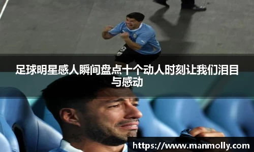 足球明星感人瞬间盘点十个动人时刻让我们泪目与感动